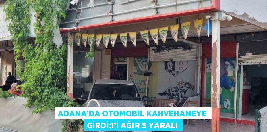 ADANA’DA OTOMOBİL KAHVEHANEYE GİRDİ:1’İ AĞIR 5 YARALI