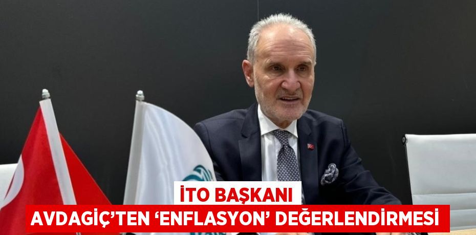 İTO BAŞKANI AVDAGİÇ’TEN ‘ENFLASYON’ DEĞERLENDİRMESİ