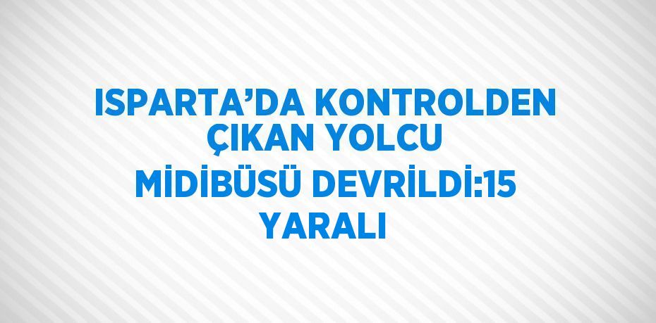 ISPARTA’DA KONTROLDEN ÇIKAN YOLCU MİDİBÜSÜ DEVRİLDİ:15 YARALI