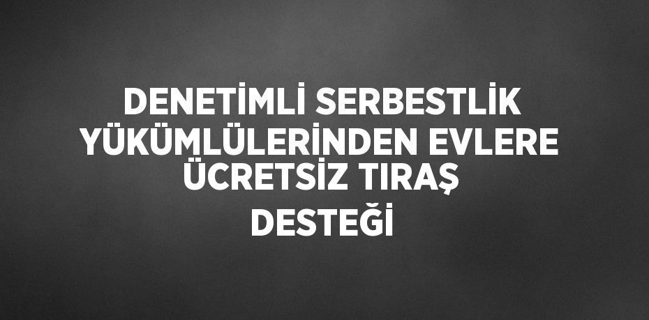 DENETİMLİ SERBESTLİK YÜKÜMLÜLERİNDEN EVLERE ÜCRETSİZ TIRAŞ DESTEĞİ