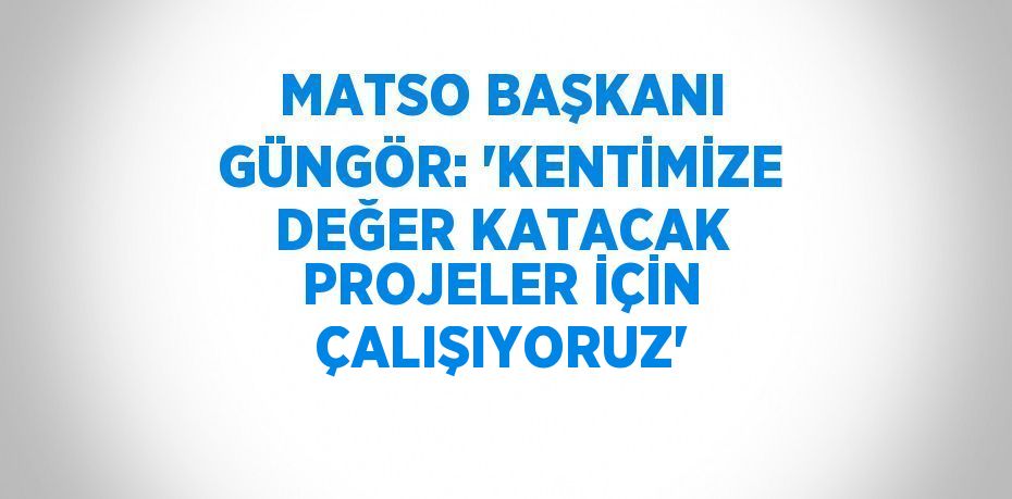 MATSO BAŞKANI GÜNGÖR: 'KENTİMİZE DEĞER KATACAK PROJELER İÇİN ÇALIŞIYORUZ'