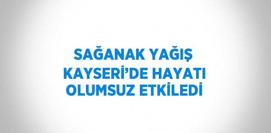 SAĞANAK YAĞIŞ KAYSERİ’DE HAYATI OLUMSUZ ETKİLEDİ
