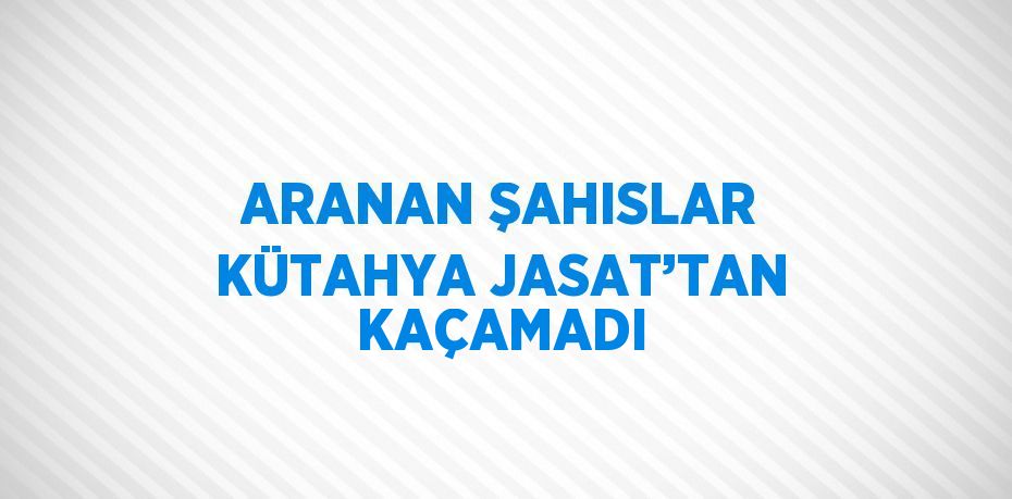 ARANAN ŞAHISLAR KÜTAHYA JASAT’TAN KAÇAMADI