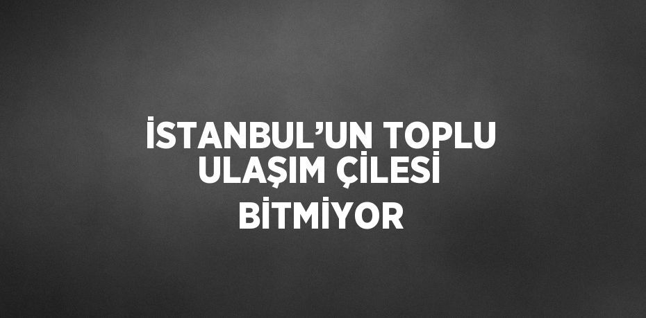 İSTANBUL’UN TOPLU ULAŞIM ÇİLESİ BİTMİYOR