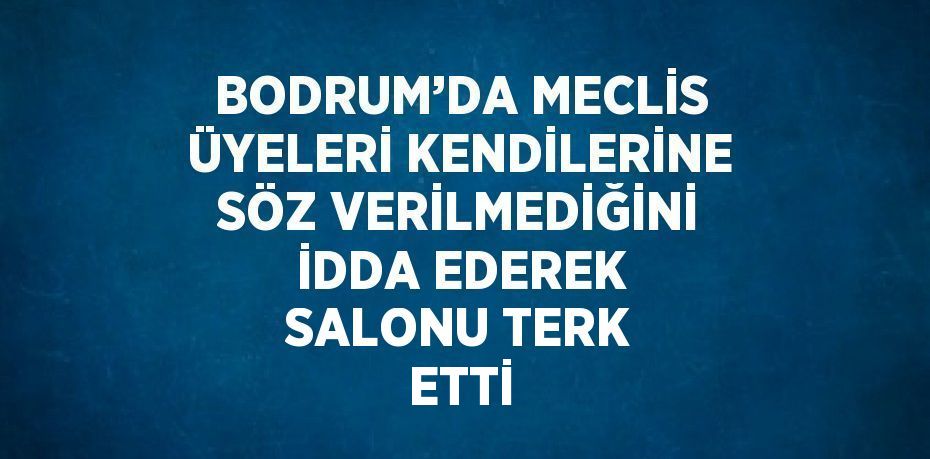 BODRUM’DA MECLİS ÜYELERİ KENDİLERİNE SÖZ VERİLMEDİĞİNİ İDDA EDEREK SALONU TERK ETTİ