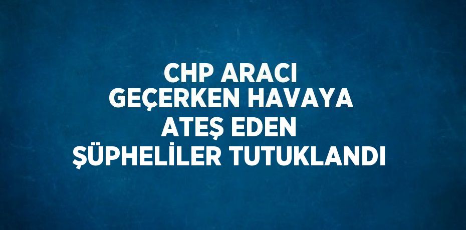 CHP ARACI GEÇERKEN HAVAYA ATEŞ EDEN ŞÜPHELİLER TUTUKLANDI