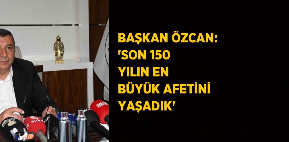 BAŞKAN ÖZCAN: 'SON 150 YILIN EN BÜYÜK AFETİNİ YAŞADIK'
