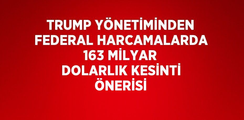 TRUMP YÖNETİMİNDEN FEDERAL HARCAMALARDA 163 MİLYAR DOLARLIK KESİNTİ ÖNERİSİ