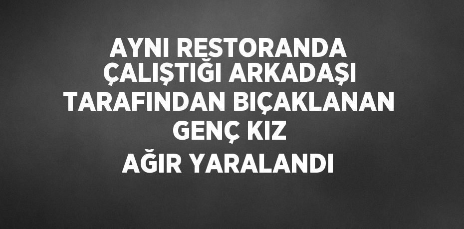 AYNI RESTORANDA ÇALIŞTIĞI ARKADAŞI TARAFINDAN BIÇAKLANAN GENÇ KIZ AĞIR YARALANDI