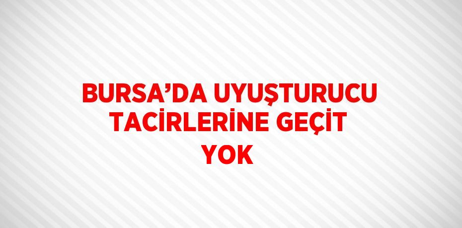 BURSA’DA UYUŞTURUCU TACİRLERİNE GEÇİT YOK