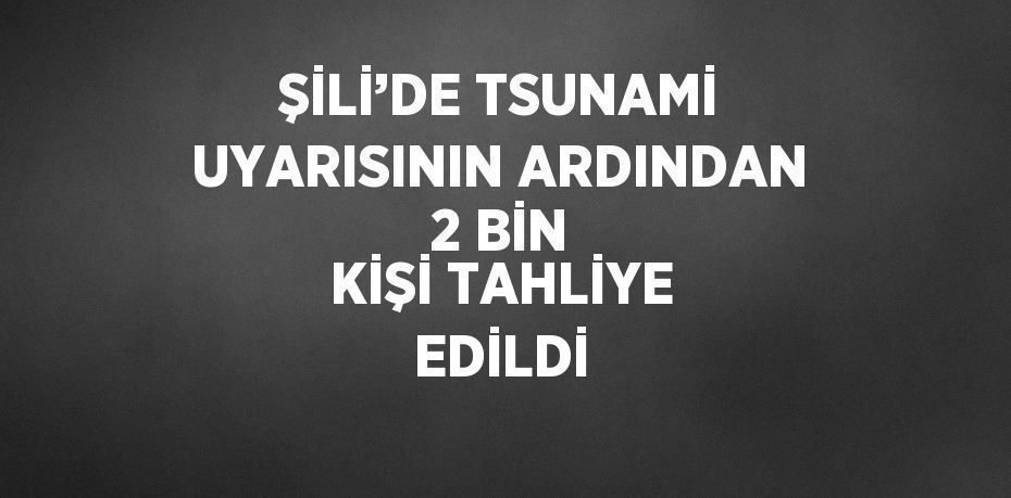 ŞİLİ’DE TSUNAMİ UYARISININ ARDINDAN 2 BİN KİŞİ TAHLİYE EDİLDİ