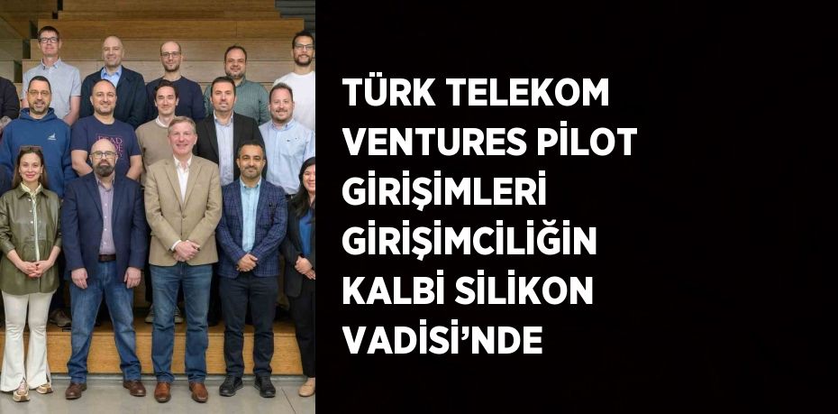 TÜRK TELEKOM VENTURES PİLOT GİRİŞİMLERİ GİRİŞİMCİLİĞİN KALBİ SİLİKON VADİSİ’NDE