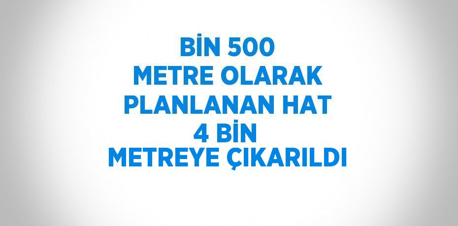 BİN 500 METRE OLARAK PLANLANAN HAT 4 BİN METREYE ÇIKARILDI