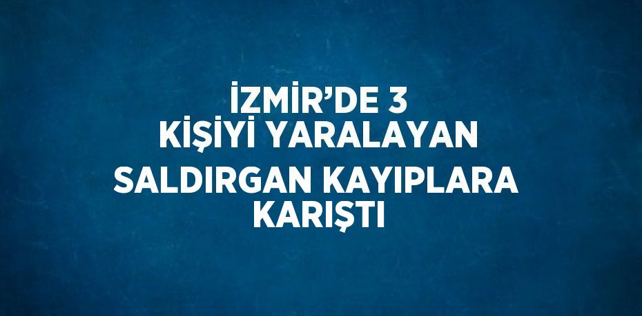 İZMİR’DE 3 KİŞİYİ YARALAYAN SALDIRGAN KAYIPLARA KARIŞTI