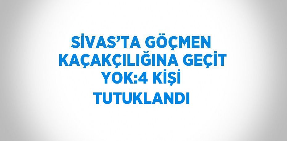 SİVAS’TA GÖÇMEN KAÇAKÇILIĞINA GEÇİT YOK:4 KİŞİ TUTUKLANDI