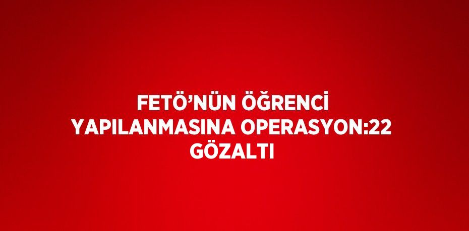 FETÖ’NÜN ÖĞRENCİ YAPILANMASINA OPERASYON:22 GÖZALTI