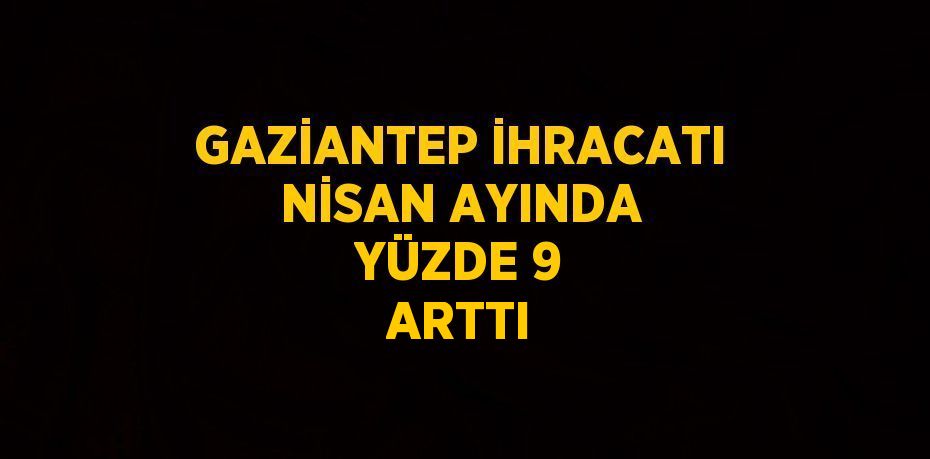 GAZİANTEP İHRACATI NİSAN AYINDA YÜZDE 9 ARTTI