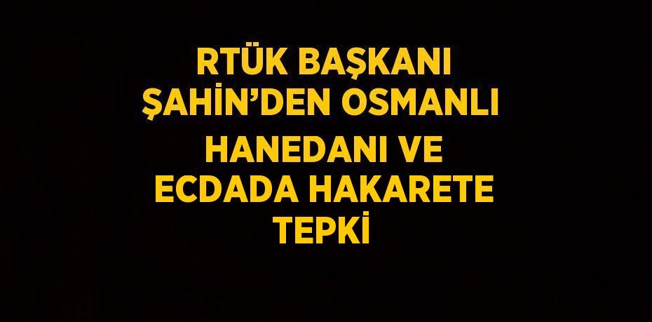 RTÜK BAŞKANI ŞAHİN’DEN OSMANLI HANEDANI VE ECDADA HAKARETE TEPKİ