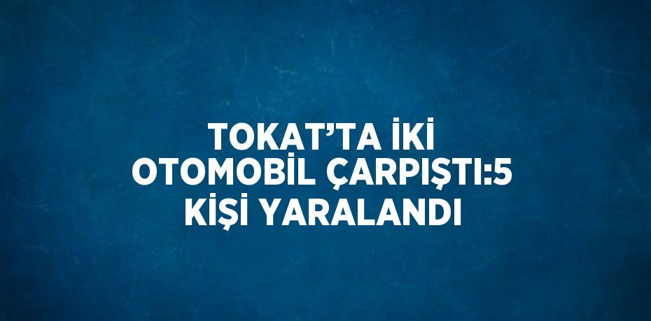 TOKAT’TA İKİ OTOMOBİL ÇARPIŞTI:5 KİŞİ YARALANDI