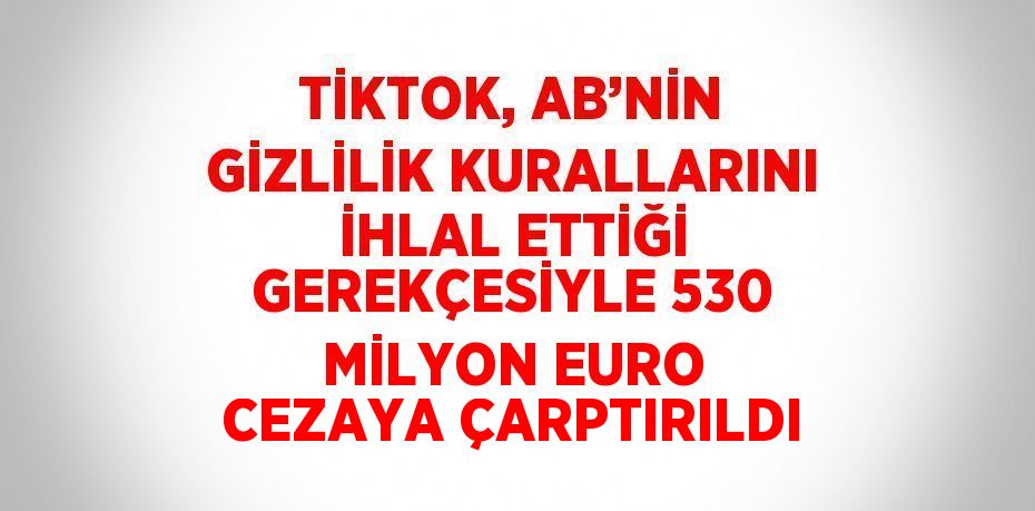 TİKTOK, AB’NİN GİZLİLİK KURALLARINI İHLAL ETTİĞİ GEREKÇESİYLE 530 MİLYON EURO CEZAYA ÇARPTIRILDI