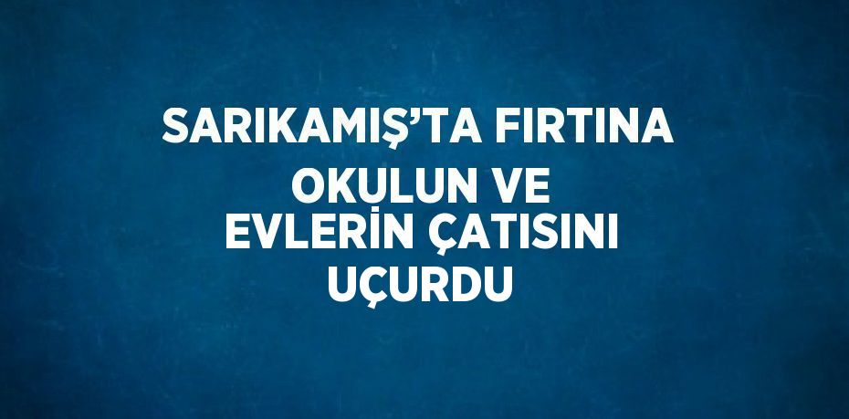 SARIKAMIŞ’TA FIRTINA OKULUN VE EVLERİN ÇATISINI UÇURDU