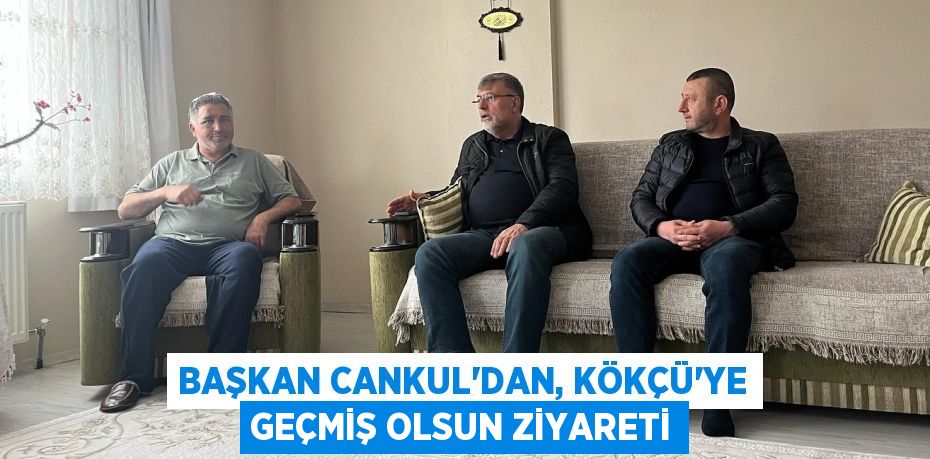 BAŞKAN CANKUL’DAN, KÖKÇÜ’YE GEÇMİŞ OLSUN ZİYARETİ