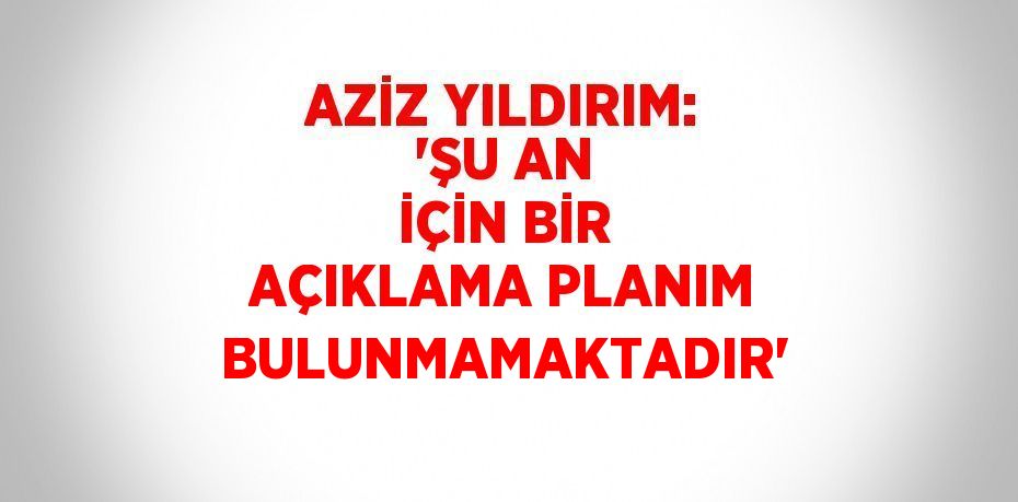 AZİZ YILDIRIM: 'ŞU AN İÇİN BİR AÇIKLAMA PLANIM BULUNMAMAKTADIR'