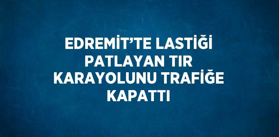 EDREMİT’TE LASTİĞİ PATLAYAN TIR KARAYOLUNU TRAFİĞE KAPATTI