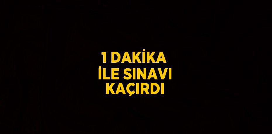 1 DAKİKA İLE SINAVI KAÇIRDI