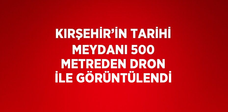 KIRŞEHİR’İN TARİHİ MEYDANI 500 METREDEN DRON İLE GÖRÜNTÜLENDİ