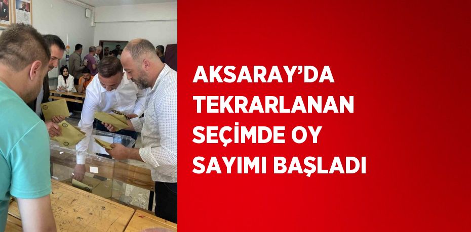 AKSARAY’DA TEKRARLANAN SEÇİMDE OY SAYIMI BAŞLADI