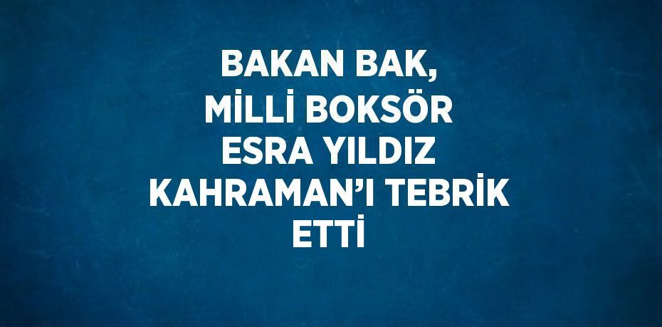 BAKAN BAK, MİLLİ BOKSÖR ESRA YILDIZ KAHRAMAN’I TEBRİK ETTİ