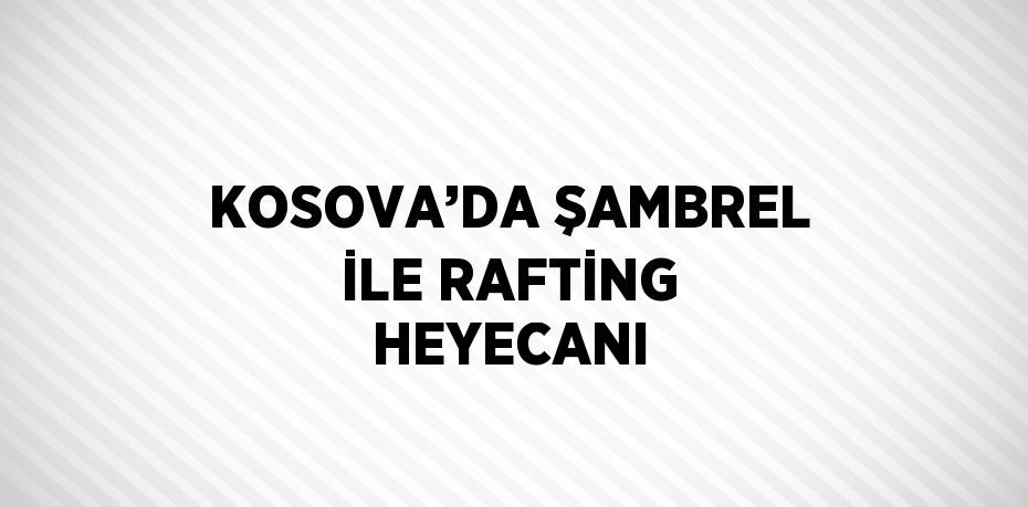 KOSOVA’DA ŞAMBREL İLE RAFTİNG HEYECANI