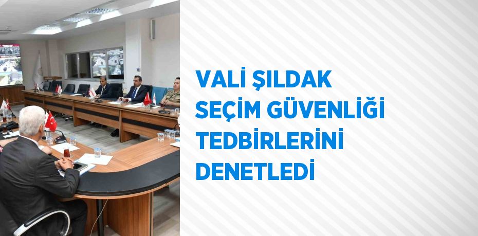 VALİ ŞILDAK SEÇİM GÜVENLİĞİ TEDBİRLERİNİ DENETLEDİ