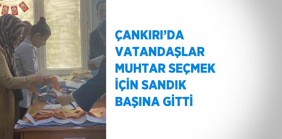 ÇANKIRI’DA VATANDAŞLAR MUHTAR SEÇMEK İÇİN SANDIK BAŞINA GİTTİ