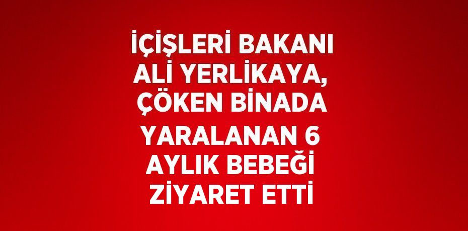 İÇİŞLERİ BAKANI ALİ YERLİKAYA, ÇÖKEN BİNADA YARALANAN 6 AYLIK BEBEĞİ ZİYARET ETTİ