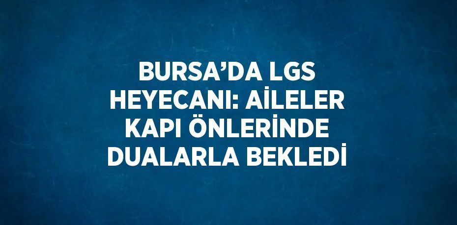 BURSA’DA LGS HEYECANI: AİLELER KAPI ÖNLERİNDE DUALARLA BEKLEDİ