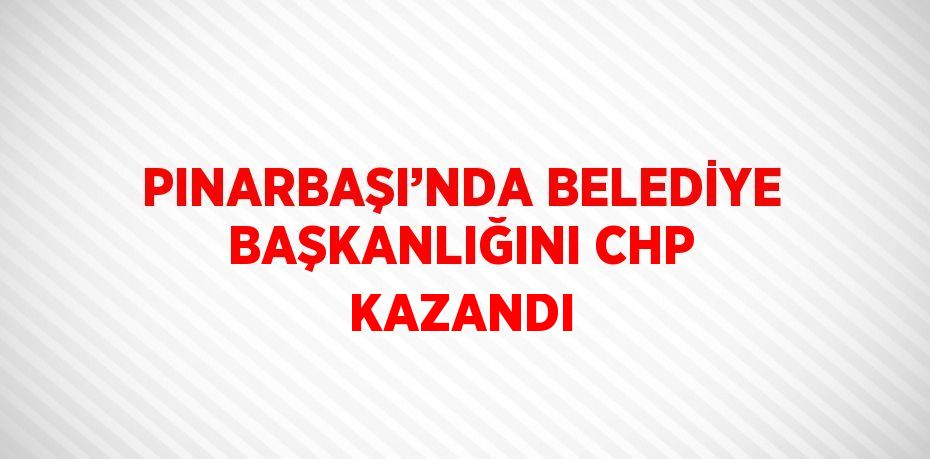 PINARBAŞI’NDA BELEDİYE BAŞKANLIĞINI CHP KAZANDI