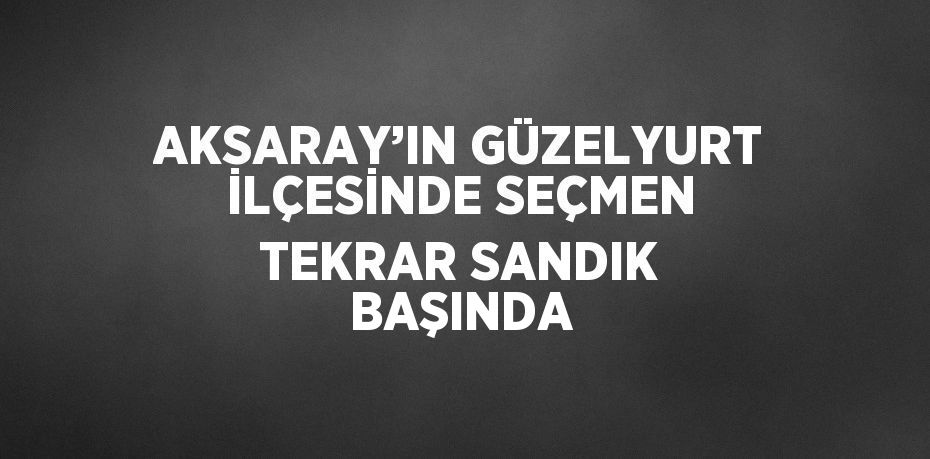 AKSARAY’IN GÜZELYURT İLÇESİNDE SEÇMEN TEKRAR SANDIK BAŞINDA