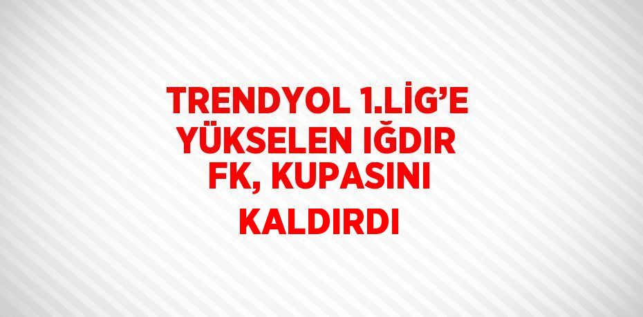 TRENDYOL 1.LİG’E YÜKSELEN IĞDIR FK, KUPASINI KALDIRDI