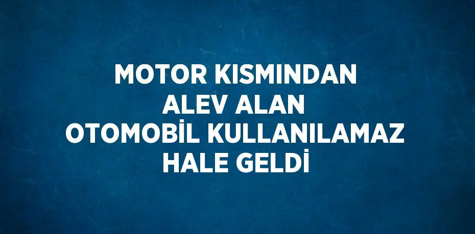 MOTOR KISMINDAN ALEV ALAN OTOMOBİL KULLANILAMAZ HALE GELDİ