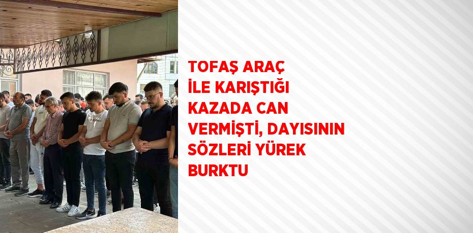 TOFAŞ ARAÇ İLE KARIŞTIĞI KAZADA CAN VERMİŞTİ, DAYISININ SÖZLERİ YÜREK BURKTU