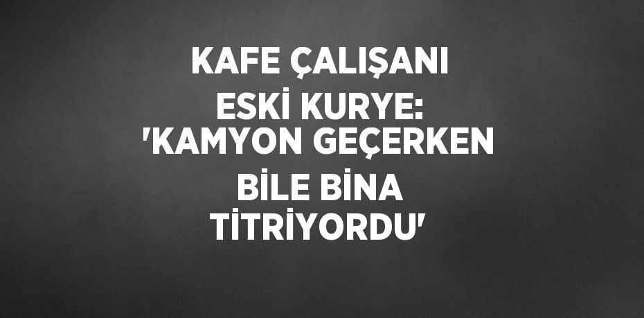 KAFE ÇALIŞANI ESKİ KURYE: 'KAMYON GEÇERKEN BİLE BİNA TİTRİYORDU'