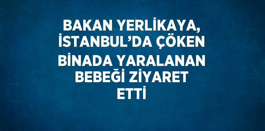 BAKAN YERLİKAYA, İSTANBUL’DA ÇÖKEN BİNADA YARALANAN BEBEĞİ ZİYARET ETTİ