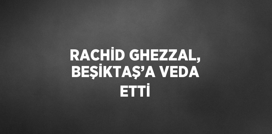 RACHİD GHEZZAL, BEŞİKTAŞ’A VEDA ETTİ