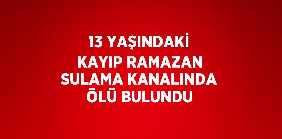 13 YAŞINDAKİ KAYIP RAMAZAN SULAMA KANALINDA ÖLÜ BULUNDU