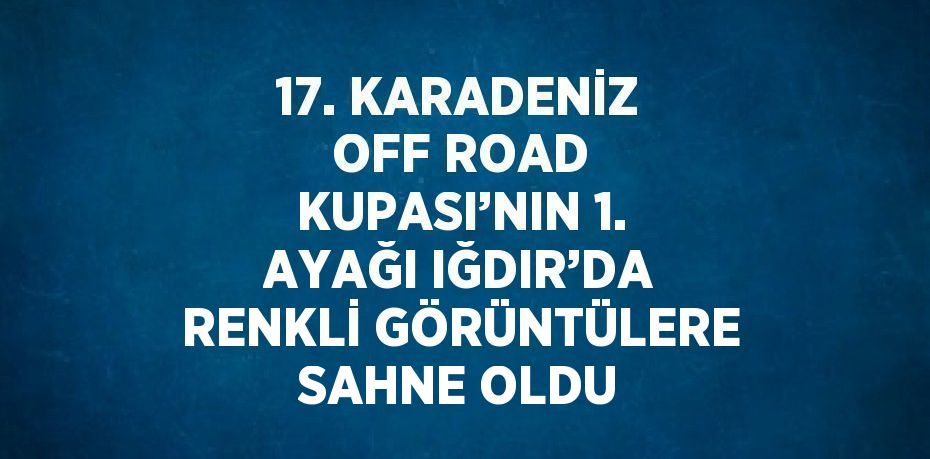 17. KARADENİZ OFF ROAD KUPASI’NIN 1. AYAĞI IĞDIR’DA RENKLİ GÖRÜNTÜLERE SAHNE OLDU