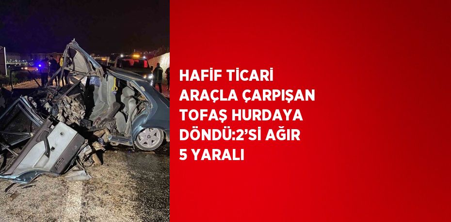 HAFİF TİCARİ ARAÇLA ÇARPIŞAN TOFAŞ HURDAYA DÖNDÜ:2’Sİ AĞIR 5 YARALI