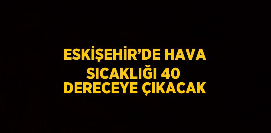 ESKİŞEHİR’DE HAVA SICAKLIĞI 40 DERECEYE ÇIKACAK