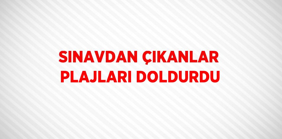 SINAVDAN ÇIKANLAR PLAJLARI DOLDURDU